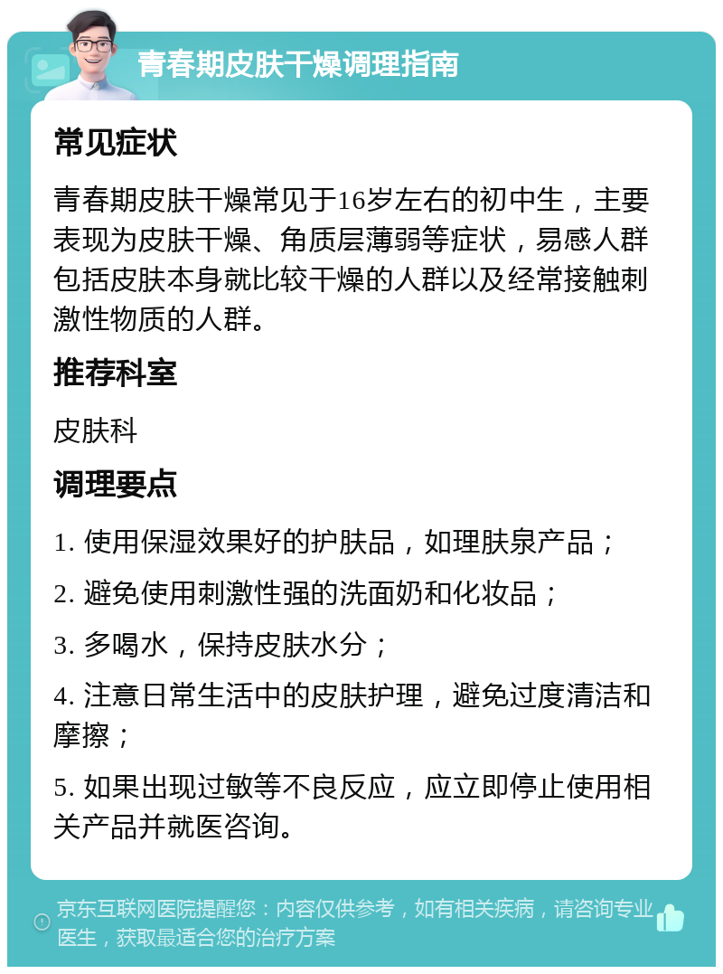 青春期皮肤干燥调理指南 常见症状 青春期皮肤干燥常见于16岁左右的初中生，主要表现为皮肤干燥、角质层薄弱等症状，易感人群包括皮肤本身就比较干燥的人群以及经常接触刺激性物质的人群。 推荐科室 皮肤科 调理要点 1. 使用保湿效果好的护肤品，如理肤泉产品； 2. 避免使用刺激性强的洗面奶和化妆品； 3. 多喝水，保持皮肤水分； 4. 注意日常生活中的皮肤护理，避免过度清洁和摩擦； 5. 如果出现过敏等不良反应，应立即停止使用相关产品并就医咨询。