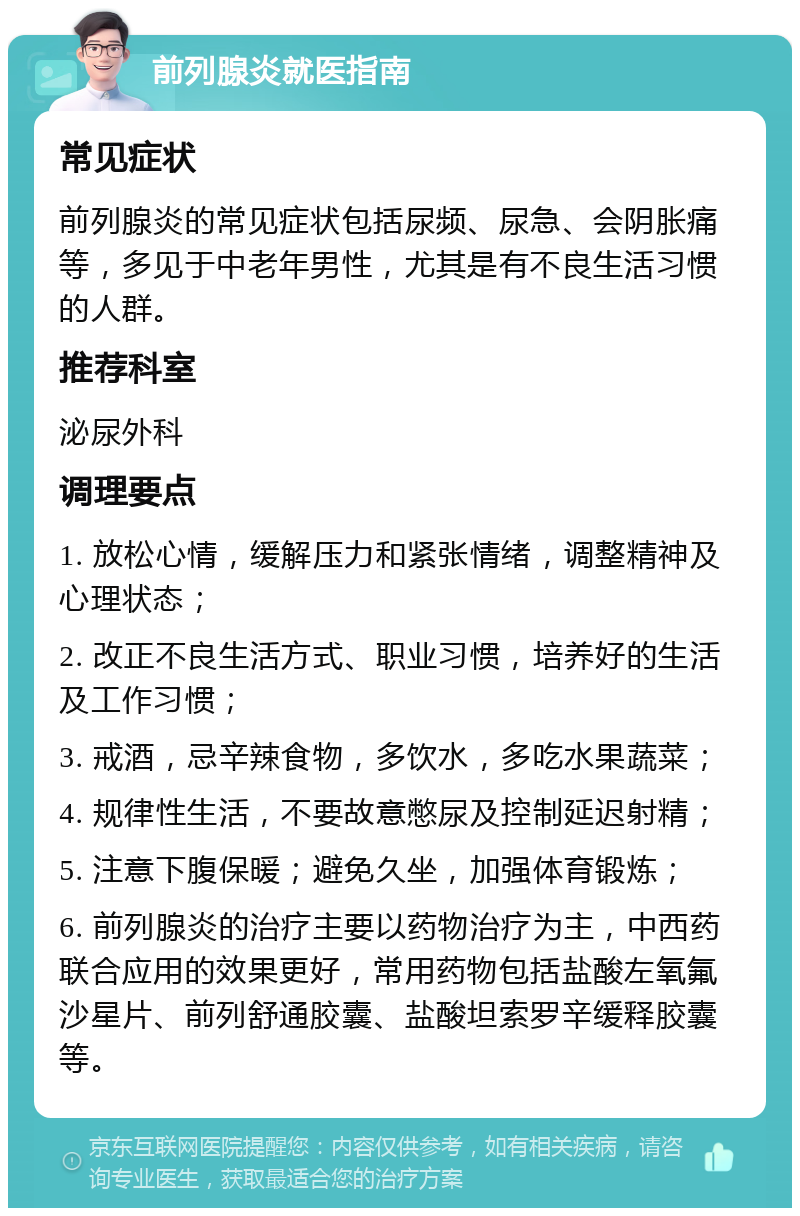 前列腺炎就医指南 常见症状 前列腺炎的常见症状包括尿频、尿急、会阴胀痛等，多见于中老年男性，尤其是有不良生活习惯的人群。 推荐科室 泌尿外科 调理要点 1. 放松心情，缓解压力和紧张情绪，调整精神及心理状态； 2. 改正不良生活方式、职业习惯，培养好的生活及工作习惯； 3. 戒酒，忌辛辣食物，多饮水，多吃水果蔬菜； 4. 规律性生活，不要故意憋尿及控制延迟射精； 5. 注意下腹保暖；避免久坐，加强体育锻炼； 6. 前列腺炎的治疗主要以药物治疗为主，中西药联合应用的效果更好，常用药物包括盐酸左氧氟沙星片、前列舒通胶囊、盐酸坦索罗辛缓释胶囊等。