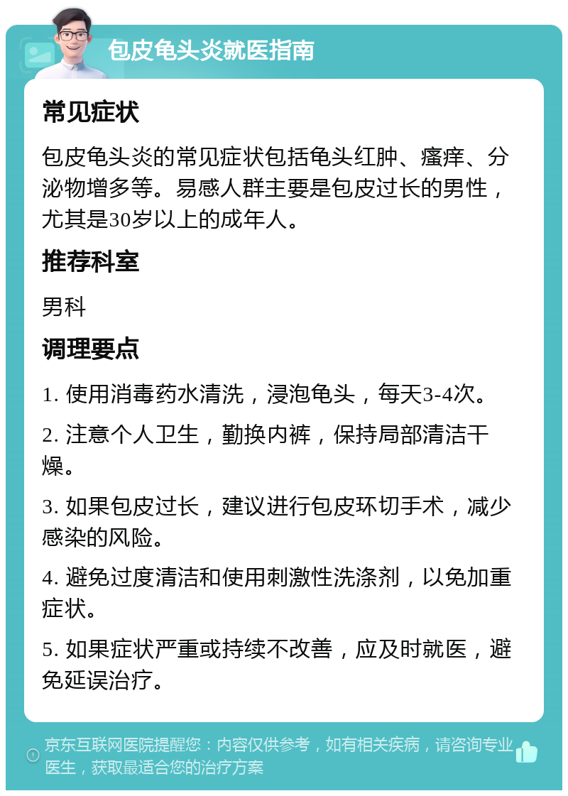 包皮龟头炎就医指南 常见症状 包皮龟头炎的常见症状包括龟头红肿、瘙痒、分泌物增多等。易感人群主要是包皮过长的男性，尤其是30岁以上的成年人。 推荐科室 男科 调理要点 1. 使用消毒药水清洗，浸泡龟头，每天3-4次。 2. 注意个人卫生，勤换内裤，保持局部清洁干燥。 3. 如果包皮过长，建议进行包皮环切手术，减少感染的风险。 4. 避免过度清洁和使用刺激性洗涤剂，以免加重症状。 5. 如果症状严重或持续不改善，应及时就医，避免延误治疗。