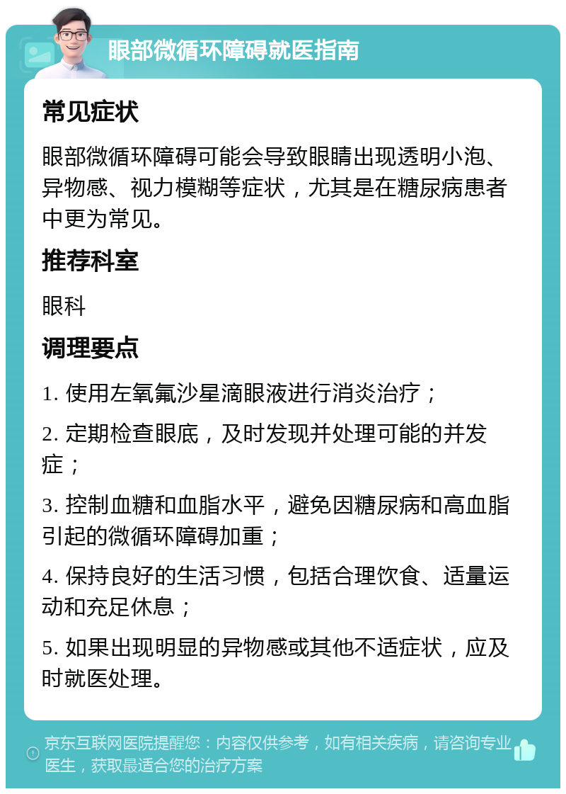 眼部微循环障碍就医指南 常见症状 眼部微循环障碍可能会导致眼睛出现透明小泡、异物感、视力模糊等症状，尤其是在糖尿病患者中更为常见。 推荐科室 眼科 调理要点 1. 使用左氧氟沙星滴眼液进行消炎治疗； 2. 定期检查眼底，及时发现并处理可能的并发症； 3. 控制血糖和血脂水平，避免因糖尿病和高血脂引起的微循环障碍加重； 4. 保持良好的生活习惯，包括合理饮食、适量运动和充足休息； 5. 如果出现明显的异物感或其他不适症状，应及时就医处理。