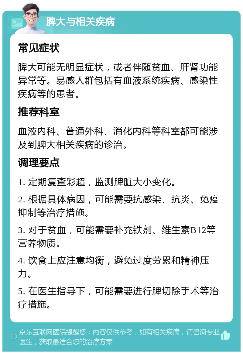 脾大与相关疾病 常见症状 脾大可能无明显症状，或者伴随贫血、肝肾功能异常等。易感人群包括有血液系统疾病、感染性疾病等的患者。 推荐科室 血液内科、普通外科、消化内科等科室都可能涉及到脾大相关疾病的诊治。 调理要点 1. 定期复查彩超，监测脾脏大小变化。 2. 根据具体病因，可能需要抗感染、抗炎、免疫抑制等治疗措施。 3. 对于贫血，可能需要补充铁剂、维生素B12等营养物质。 4. 饮食上应注意均衡，避免过度劳累和精神压力。 5. 在医生指导下，可能需要进行脾切除手术等治疗措施。