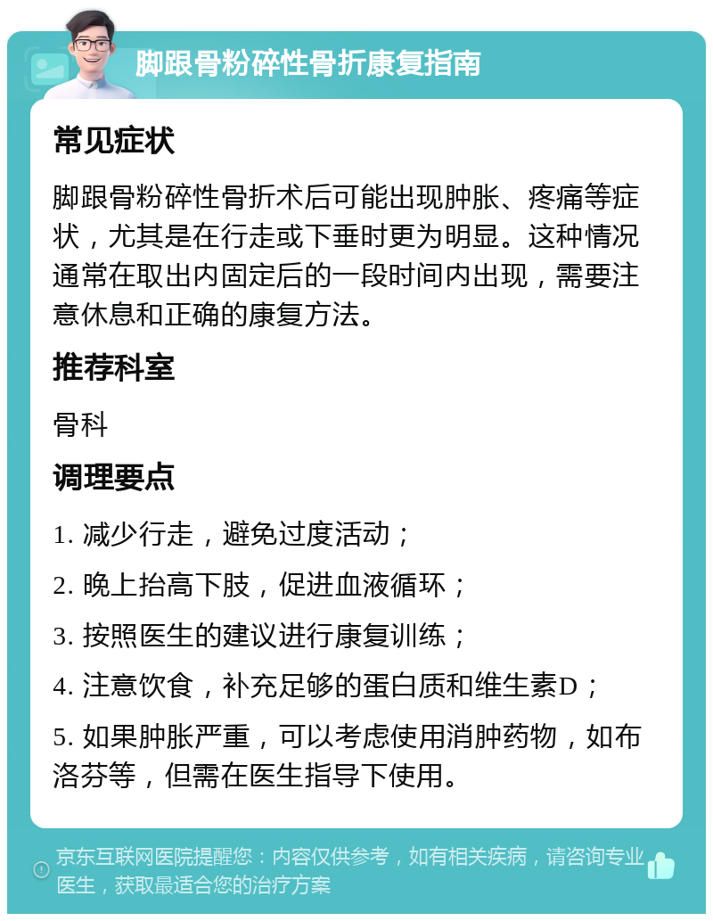 脚跟骨粉碎性骨折康复指南 常见症状 脚跟骨粉碎性骨折术后可能出现肿胀、疼痛等症状，尤其是在行走或下垂时更为明显。这种情况通常在取出内固定后的一段时间内出现，需要注意休息和正确的康复方法。 推荐科室 骨科 调理要点 1. 减少行走，避免过度活动； 2. 晚上抬高下肢，促进血液循环； 3. 按照医生的建议进行康复训练； 4. 注意饮食，补充足够的蛋白质和维生素D； 5. 如果肿胀严重，可以考虑使用消肿药物，如布洛芬等，但需在医生指导下使用。