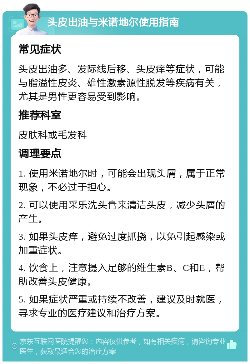 头皮出油与米诺地尔使用指南 常见症状 头皮出油多、发际线后移、头皮痒等症状，可能与脂溢性皮炎、雄性激素源性脱发等疾病有关，尤其是男性更容易受到影响。 推荐科室 皮肤科或毛发科 调理要点 1. 使用米诺地尔时，可能会出现头屑，属于正常现象，不必过于担心。 2. 可以使用采乐洗头膏来清洁头皮，减少头屑的产生。 3. 如果头皮痒，避免过度抓挠，以免引起感染或加重症状。 4. 饮食上，注意摄入足够的维生素B、C和E，帮助改善头皮健康。 5. 如果症状严重或持续不改善，建议及时就医，寻求专业的医疗建议和治疗方案。