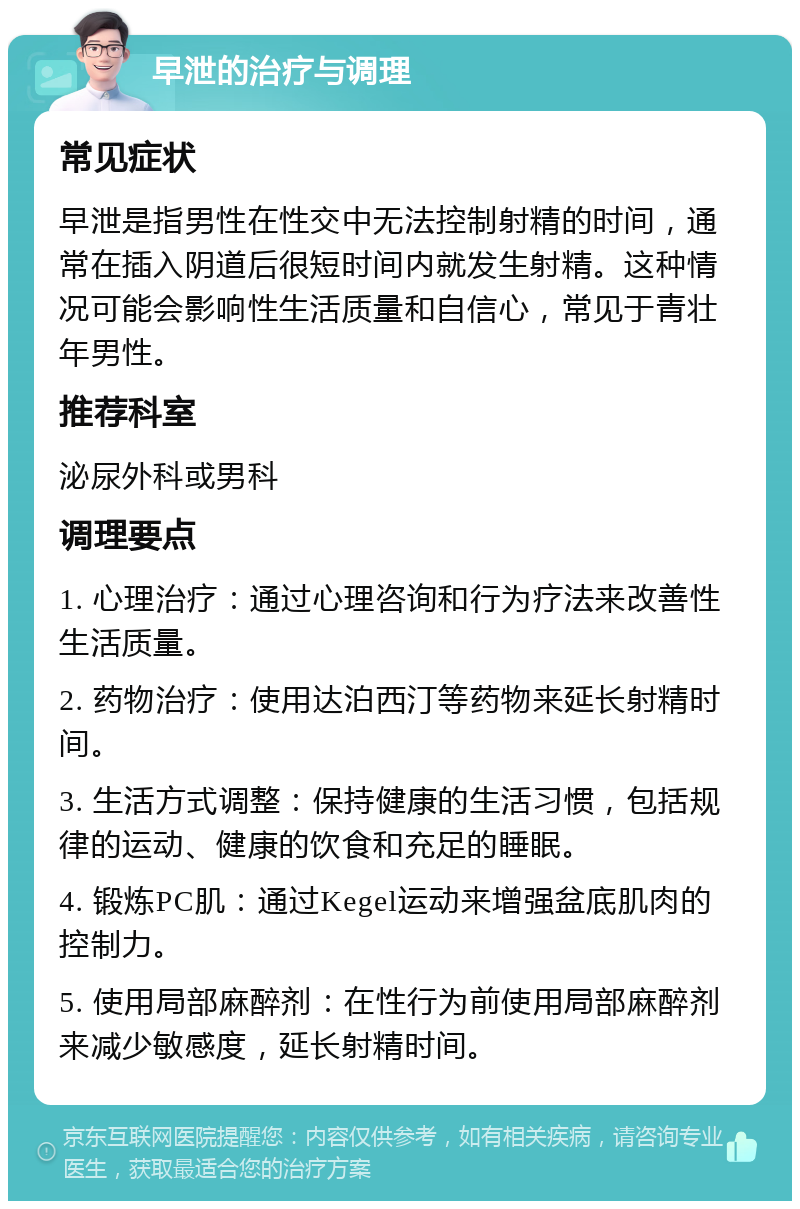 早泄的治疗与调理 常见症状 早泄是指男性在性交中无法控制射精的时间，通常在插入阴道后很短时间内就发生射精。这种情况可能会影响性生活质量和自信心，常见于青壮年男性。 推荐科室 泌尿外科或男科 调理要点 1. 心理治疗：通过心理咨询和行为疗法来改善性生活质量。 2. 药物治疗：使用达泊西汀等药物来延长射精时间。 3. 生活方式调整：保持健康的生活习惯，包括规律的运动、健康的饮食和充足的睡眠。 4. 锻炼PC肌：通过Kegel运动来增强盆底肌肉的控制力。 5. 使用局部麻醉剂：在性行为前使用局部麻醉剂来减少敏感度，延长射精时间。