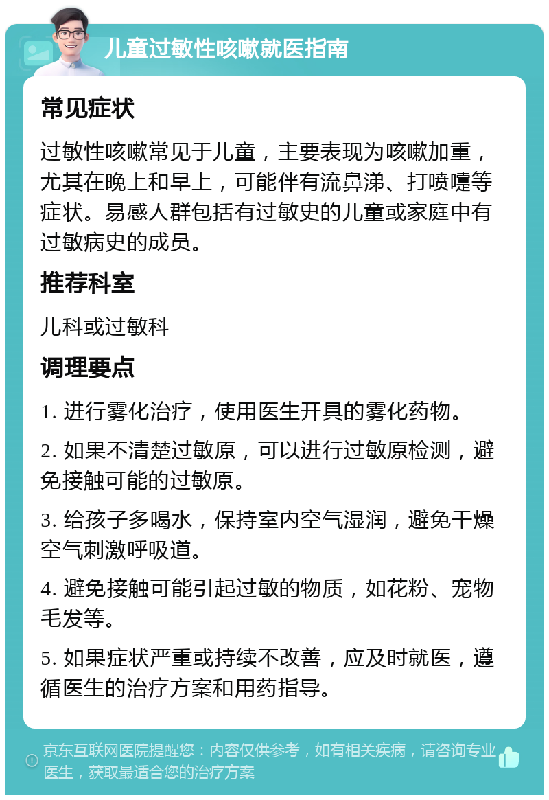 儿童过敏性咳嗽就医指南 常见症状 过敏性咳嗽常见于儿童，主要表现为咳嗽加重，尤其在晚上和早上，可能伴有流鼻涕、打喷嚏等症状。易感人群包括有过敏史的儿童或家庭中有过敏病史的成员。 推荐科室 儿科或过敏科 调理要点 1. 进行雾化治疗，使用医生开具的雾化药物。 2. 如果不清楚过敏原，可以进行过敏原检测，避免接触可能的过敏原。 3. 给孩子多喝水，保持室内空气湿润，避免干燥空气刺激呼吸道。 4. 避免接触可能引起过敏的物质，如花粉、宠物毛发等。 5. 如果症状严重或持续不改善，应及时就医，遵循医生的治疗方案和用药指导。