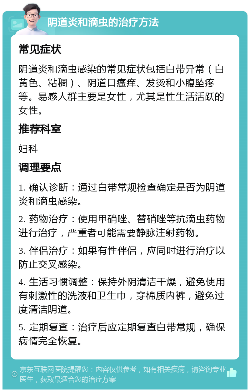 阴道炎和滴虫的治疗方法 常见症状 阴道炎和滴虫感染的常见症状包括白带异常（白黄色、粘稠）、阴道口瘙痒、发烫和小腹坠疼等。易感人群主要是女性，尤其是性生活活跃的女性。 推荐科室 妇科 调理要点 1. 确认诊断：通过白带常规检查确定是否为阴道炎和滴虫感染。 2. 药物治疗：使用甲硝唑、替硝唑等抗滴虫药物进行治疗，严重者可能需要静脉注射药物。 3. 伴侣治疗：如果有性伴侣，应同时进行治疗以防止交叉感染。 4. 生活习惯调整：保持外阴清洁干燥，避免使用有刺激性的洗液和卫生巾，穿棉质内裤，避免过度清洁阴道。 5. 定期复查：治疗后应定期复查白带常规，确保病情完全恢复。