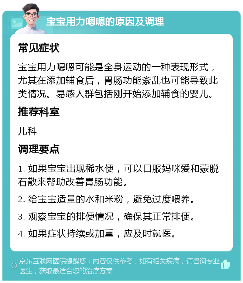 宝宝用力嗯嗯的原因及调理 常见症状 宝宝用力嗯嗯可能是全身运动的一种表现形式，尤其在添加辅食后，胃肠功能紊乱也可能导致此类情况。易感人群包括刚开始添加辅食的婴儿。 推荐科室 儿科 调理要点 1. 如果宝宝出现稀水便，可以口服妈咪爱和蒙脱石散来帮助改善胃肠功能。 2. 给宝宝适量的水和米粉，避免过度喂养。 3. 观察宝宝的排便情况，确保其正常排便。 4. 如果症状持续或加重，应及时就医。