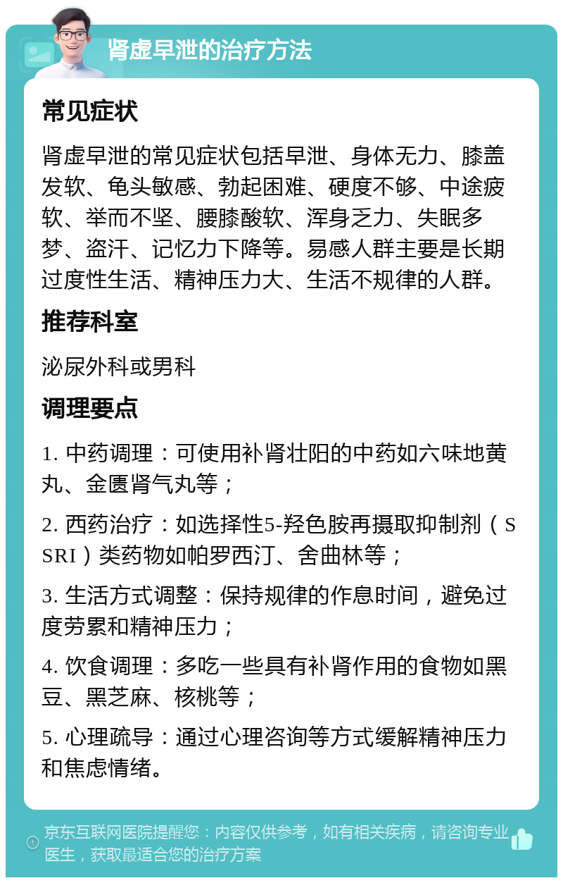 肾虚早泄的治疗方法 常见症状 肾虚早泄的常见症状包括早泄、身体无力、膝盖发软、龟头敏感、勃起困难、硬度不够、中途疲软、举而不坚、腰膝酸软、浑身乏力、失眠多梦、盗汗、记忆力下降等。易感人群主要是长期过度性生活、精神压力大、生活不规律的人群。 推荐科室 泌尿外科或男科 调理要点 1. 中药调理：可使用补肾壮阳的中药如六味地黄丸、金匮肾气丸等； 2. 西药治疗：如选择性5-羟色胺再摄取抑制剂（SSRI）类药物如帕罗西汀、舍曲林等； 3. 生活方式调整：保持规律的作息时间，避免过度劳累和精神压力； 4. 饮食调理：多吃一些具有补肾作用的食物如黑豆、黑芝麻、核桃等； 5. 心理疏导：通过心理咨询等方式缓解精神压力和焦虑情绪。