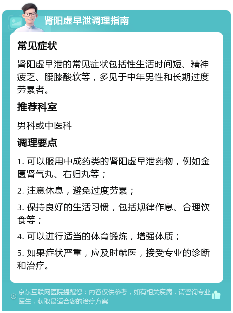 肾阳虚早泄调理指南 常见症状 肾阳虚早泄的常见症状包括性生活时间短、精神疲乏、腰膝酸软等，多见于中年男性和长期过度劳累者。 推荐科室 男科或中医科 调理要点 1. 可以服用中成药类的肾阳虚早泄药物，例如金匮肾气丸、右归丸等； 2. 注意休息，避免过度劳累； 3. 保持良好的生活习惯，包括规律作息、合理饮食等； 4. 可以进行适当的体育锻炼，增强体质； 5. 如果症状严重，应及时就医，接受专业的诊断和治疗。