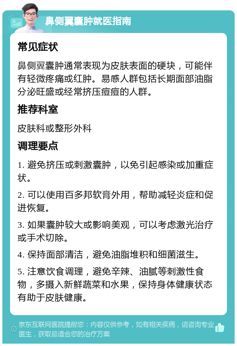 鼻侧翼囊肿就医指南 常见症状 鼻侧翼囊肿通常表现为皮肤表面的硬块，可能伴有轻微疼痛或红肿。易感人群包括长期面部油脂分泌旺盛或经常挤压痘痘的人群。 推荐科室 皮肤科或整形外科 调理要点 1. 避免挤压或刺激囊肿，以免引起感染或加重症状。 2. 可以使用百多邦软膏外用，帮助减轻炎症和促进恢复。 3. 如果囊肿较大或影响美观，可以考虑激光治疗或手术切除。 4. 保持面部清洁，避免油脂堆积和细菌滋生。 5. 注意饮食调理，避免辛辣、油腻等刺激性食物，多摄入新鲜蔬菜和水果，保持身体健康状态有助于皮肤健康。