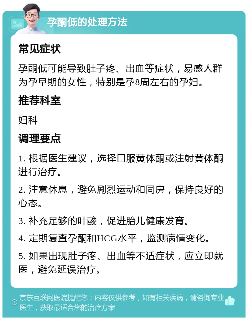 孕酮低的处理方法 常见症状 孕酮低可能导致肚子疼、出血等症状，易感人群为孕早期的女性，特别是孕8周左右的孕妇。 推荐科室 妇科 调理要点 1. 根据医生建议，选择口服黄体酮或注射黄体酮进行治疗。 2. 注意休息，避免剧烈运动和同房，保持良好的心态。 3. 补充足够的叶酸，促进胎儿健康发育。 4. 定期复查孕酮和HCG水平，监测病情变化。 5. 如果出现肚子疼、出血等不适症状，应立即就医，避免延误治疗。