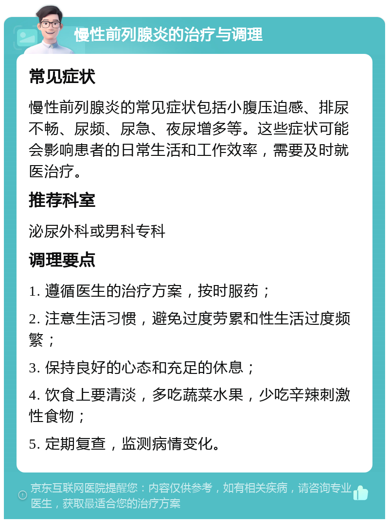 慢性前列腺炎的治疗与调理 常见症状 慢性前列腺炎的常见症状包括小腹压迫感、排尿不畅、尿频、尿急、夜尿增多等。这些症状可能会影响患者的日常生活和工作效率，需要及时就医治疗。 推荐科室 泌尿外科或男科专科 调理要点 1. 遵循医生的治疗方案，按时服药； 2. 注意生活习惯，避免过度劳累和性生活过度频繁； 3. 保持良好的心态和充足的休息； 4. 饮食上要清淡，多吃蔬菜水果，少吃辛辣刺激性食物； 5. 定期复查，监测病情变化。