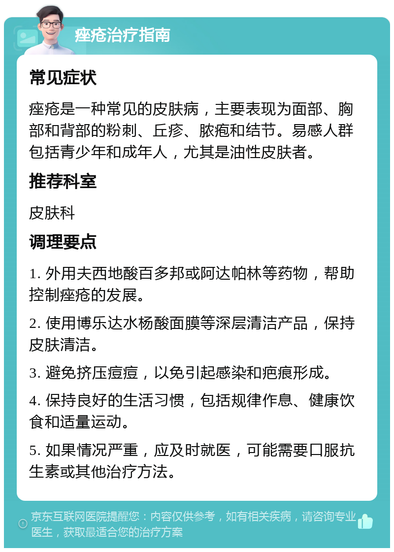 痤疮治疗指南 常见症状 痤疮是一种常见的皮肤病，主要表现为面部、胸部和背部的粉刺、丘疹、脓疱和结节。易感人群包括青少年和成年人，尤其是油性皮肤者。 推荐科室 皮肤科 调理要点 1. 外用夫西地酸百多邦或阿达帕林等药物，帮助控制痤疮的发展。 2. 使用博乐达水杨酸面膜等深层清洁产品，保持皮肤清洁。 3. 避免挤压痘痘，以免引起感染和疤痕形成。 4. 保持良好的生活习惯，包括规律作息、健康饮食和适量运动。 5. 如果情况严重，应及时就医，可能需要口服抗生素或其他治疗方法。