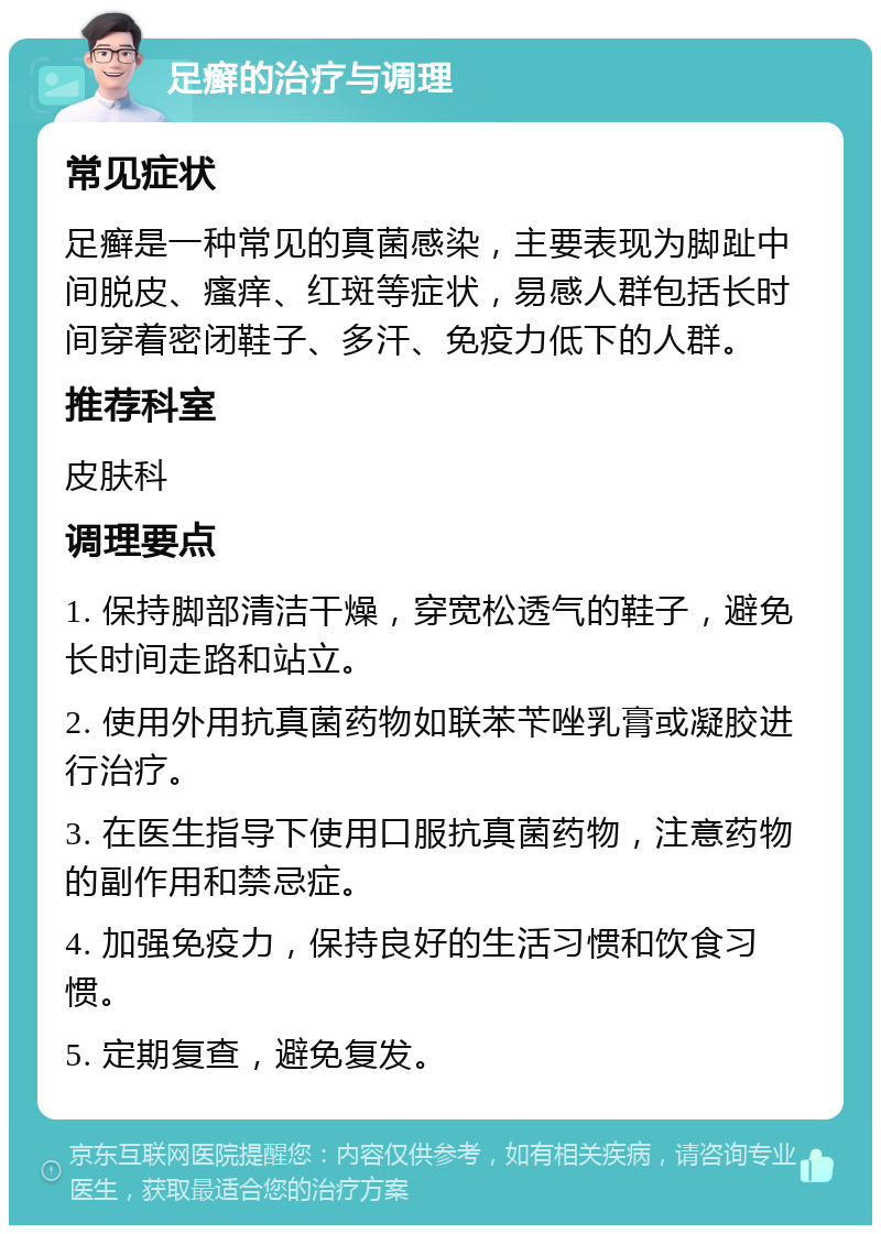 足癣的治疗与调理 常见症状 足癣是一种常见的真菌感染，主要表现为脚趾中间脱皮、瘙痒、红斑等症状，易感人群包括长时间穿着密闭鞋子、多汗、免疫力低下的人群。 推荐科室 皮肤科 调理要点 1. 保持脚部清洁干燥，穿宽松透气的鞋子，避免长时间走路和站立。 2. 使用外用抗真菌药物如联苯苄唑乳膏或凝胶进行治疗。 3. 在医生指导下使用口服抗真菌药物，注意药物的副作用和禁忌症。 4. 加强免疫力，保持良好的生活习惯和饮食习惯。 5. 定期复查，避免复发。