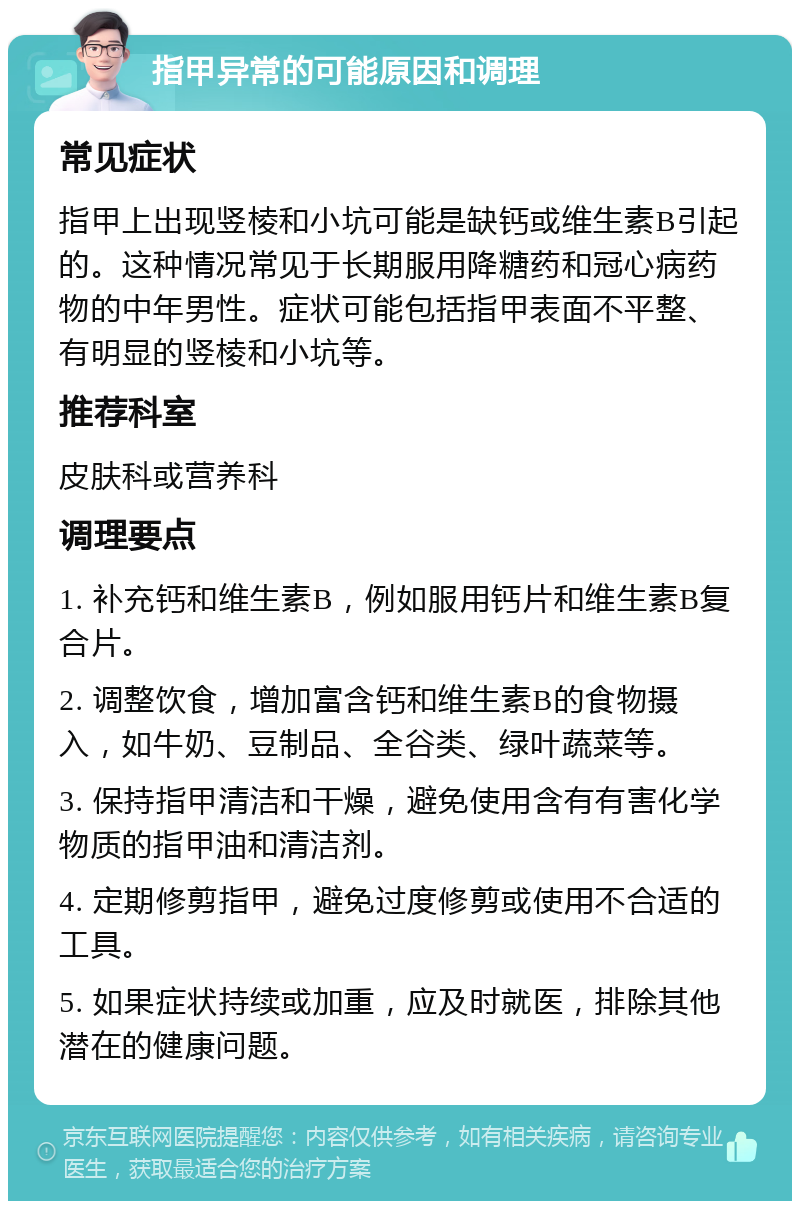 指甲异常的可能原因和调理 常见症状 指甲上出现竖棱和小坑可能是缺钙或维生素B引起的。这种情况常见于长期服用降糖药和冠心病药物的中年男性。症状可能包括指甲表面不平整、有明显的竖棱和小坑等。 推荐科室 皮肤科或营养科 调理要点 1. 补充钙和维生素B，例如服用钙片和维生素B复合片。 2. 调整饮食，增加富含钙和维生素B的食物摄入，如牛奶、豆制品、全谷类、绿叶蔬菜等。 3. 保持指甲清洁和干燥，避免使用含有有害化学物质的指甲油和清洁剂。 4. 定期修剪指甲，避免过度修剪或使用不合适的工具。 5. 如果症状持续或加重，应及时就医，排除其他潜在的健康问题。