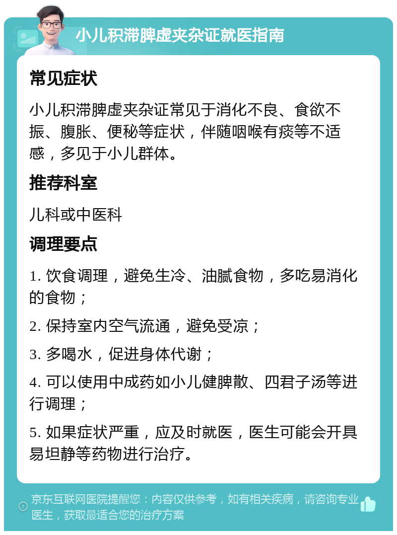 小儿积滞脾虚夹杂证就医指南 常见症状 小儿积滞脾虚夹杂证常见于消化不良、食欲不振、腹胀、便秘等症状，伴随咽喉有痰等不适感，多见于小儿群体。 推荐科室 儿科或中医科 调理要点 1. 饮食调理，避免生冷、油腻食物，多吃易消化的食物； 2. 保持室内空气流通，避免受凉； 3. 多喝水，促进身体代谢； 4. 可以使用中成药如小儿健脾散、四君子汤等进行调理； 5. 如果症状严重，应及时就医，医生可能会开具易坦静等药物进行治疗。