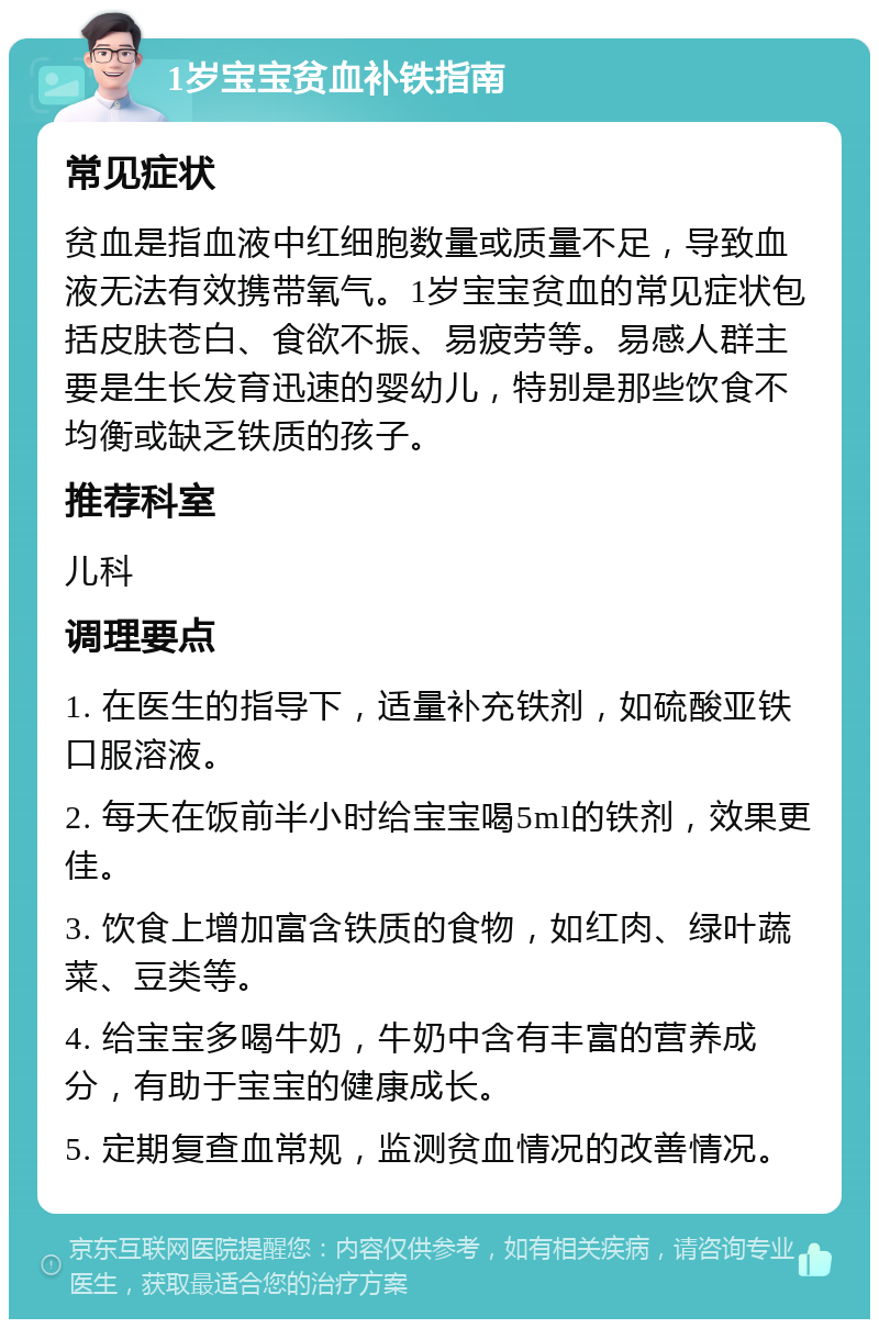 1岁宝宝贫血补铁指南 常见症状 贫血是指血液中红细胞数量或质量不足，导致血液无法有效携带氧气。1岁宝宝贫血的常见症状包括皮肤苍白、食欲不振、易疲劳等。易感人群主要是生长发育迅速的婴幼儿，特别是那些饮食不均衡或缺乏铁质的孩子。 推荐科室 儿科 调理要点 1. 在医生的指导下，适量补充铁剂，如硫酸亚铁口服溶液。 2. 每天在饭前半小时给宝宝喝5ml的铁剂，效果更佳。 3. 饮食上增加富含铁质的食物，如红肉、绿叶蔬菜、豆类等。 4. 给宝宝多喝牛奶，牛奶中含有丰富的营养成分，有助于宝宝的健康成长。 5. 定期复查血常规，监测贫血情况的改善情况。