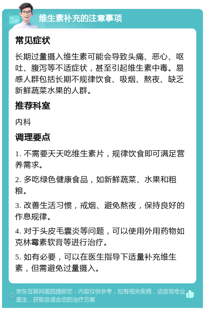 维生素补充的注意事项 常见症状 长期过量摄入维生素可能会导致头痛、恶心、呕吐、腹泻等不适症状，甚至引起维生素中毒。易感人群包括长期不规律饮食、吸烟、熬夜、缺乏新鲜蔬菜水果的人群。 推荐科室 内科 调理要点 1. 不需要天天吃维生素片，规律饮食即可满足营养需求。 2. 多吃绿色健康食品，如新鲜蔬菜、水果和粗粮。 3. 改善生活习惯，戒烟、避免熬夜，保持良好的作息规律。 4. 对于头皮毛囊炎等问题，可以使用外用药物如克林霉素软膏等进行治疗。 5. 如有必要，可以在医生指导下适量补充维生素，但需避免过量摄入。