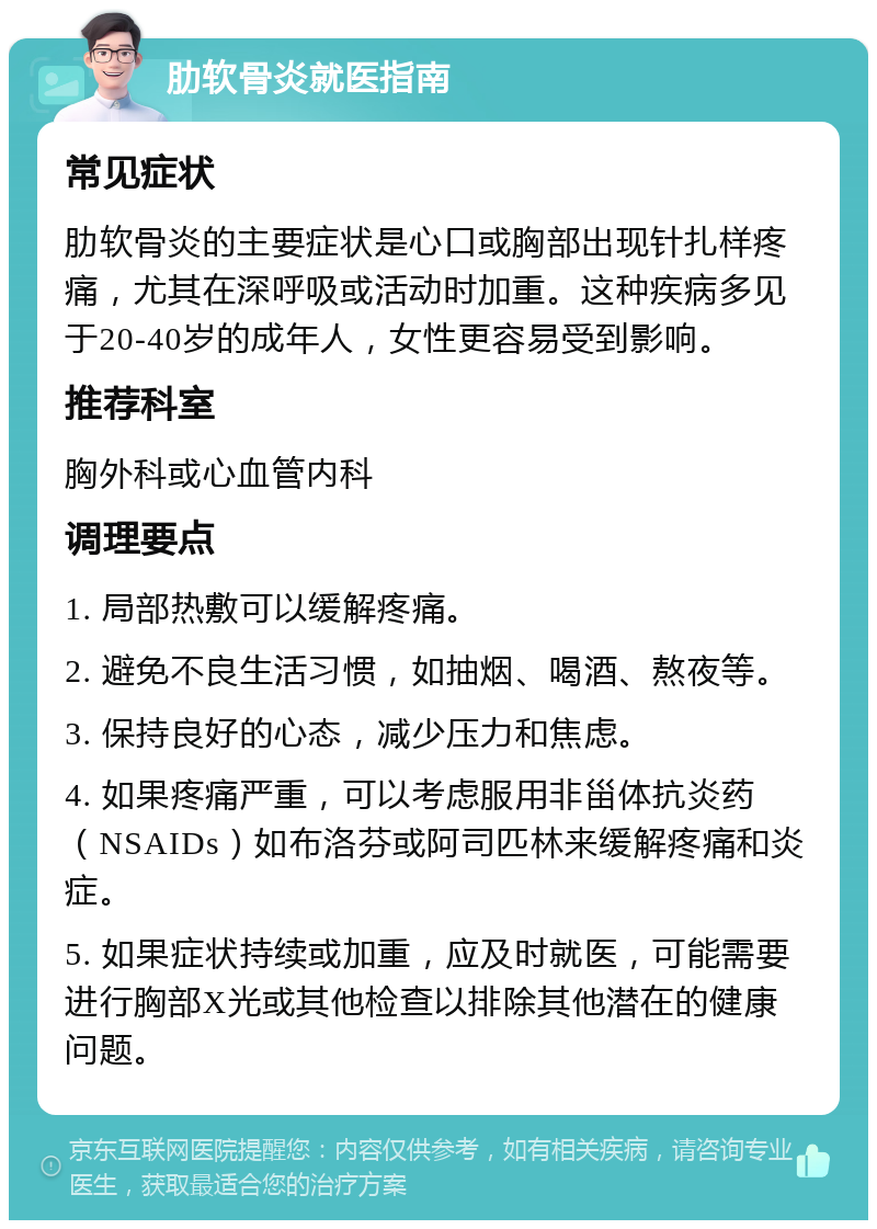 肋软骨炎就医指南 常见症状 肋软骨炎的主要症状是心口或胸部出现针扎样疼痛，尤其在深呼吸或活动时加重。这种疾病多见于20-40岁的成年人，女性更容易受到影响。 推荐科室 胸外科或心血管内科 调理要点 1. 局部热敷可以缓解疼痛。 2. 避免不良生活习惯，如抽烟、喝酒、熬夜等。 3. 保持良好的心态，减少压力和焦虑。 4. 如果疼痛严重，可以考虑服用非甾体抗炎药（NSAIDs）如布洛芬或阿司匹林来缓解疼痛和炎症。 5. 如果症状持续或加重，应及时就医，可能需要进行胸部X光或其他检查以排除其他潜在的健康问题。