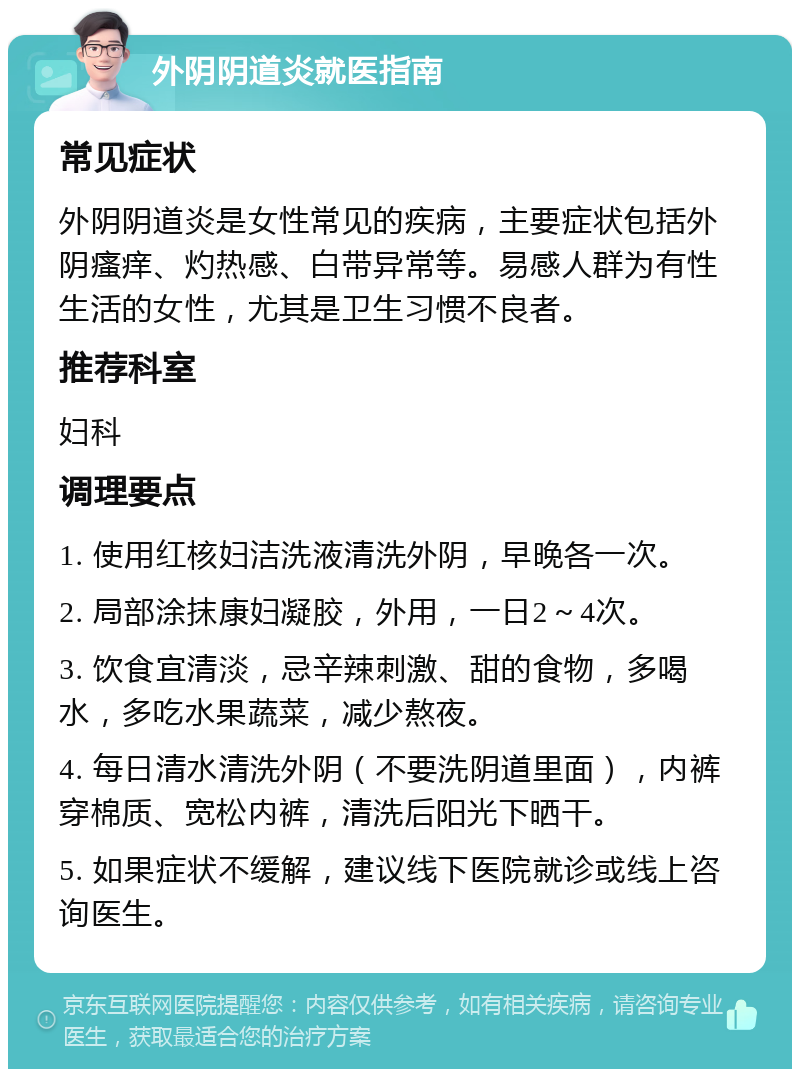 外阴阴道炎就医指南 常见症状 外阴阴道炎是女性常见的疾病，主要症状包括外阴瘙痒、灼热感、白带异常等。易感人群为有性生活的女性，尤其是卫生习惯不良者。 推荐科室 妇科 调理要点 1. 使用红核妇洁洗液清洗外阴，早晚各一次。 2. 局部涂抹康妇凝胶，外用，一日2～4次。 3. 饮食宜清淡，忌辛辣刺激、甜的食物，多喝水，多吃水果蔬菜，减少熬夜。 4. 每日清水清洗外阴（不要洗阴道里面），内裤穿棉质、宽松内裤，清洗后阳光下晒干。 5. 如果症状不缓解，建议线下医院就诊或线上咨询医生。