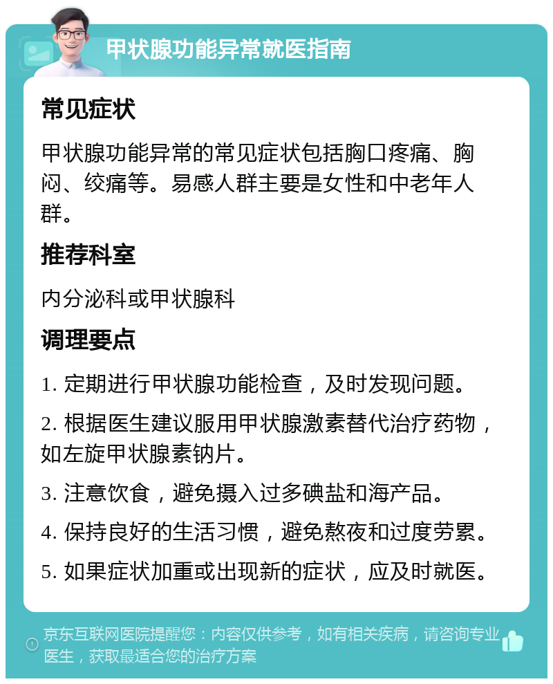 甲状腺功能异常就医指南 常见症状 甲状腺功能异常的常见症状包括胸口疼痛、胸闷、绞痛等。易感人群主要是女性和中老年人群。 推荐科室 内分泌科或甲状腺科 调理要点 1. 定期进行甲状腺功能检查，及时发现问题。 2. 根据医生建议服用甲状腺激素替代治疗药物，如左旋甲状腺素钠片。 3. 注意饮食，避免摄入过多碘盐和海产品。 4. 保持良好的生活习惯，避免熬夜和过度劳累。 5. 如果症状加重或出现新的症状，应及时就医。