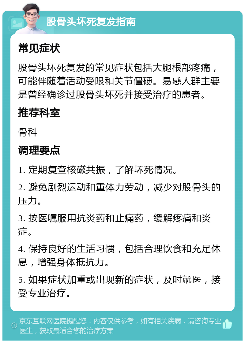 股骨头坏死复发指南 常见症状 股骨头坏死复发的常见症状包括大腿根部疼痛，可能伴随着活动受限和关节僵硬。易感人群主要是曾经确诊过股骨头坏死并接受治疗的患者。 推荐科室 骨科 调理要点 1. 定期复查核磁共振，了解坏死情况。 2. 避免剧烈运动和重体力劳动，减少对股骨头的压力。 3. 按医嘱服用抗炎药和止痛药，缓解疼痛和炎症。 4. 保持良好的生活习惯，包括合理饮食和充足休息，增强身体抵抗力。 5. 如果症状加重或出现新的症状，及时就医，接受专业治疗。