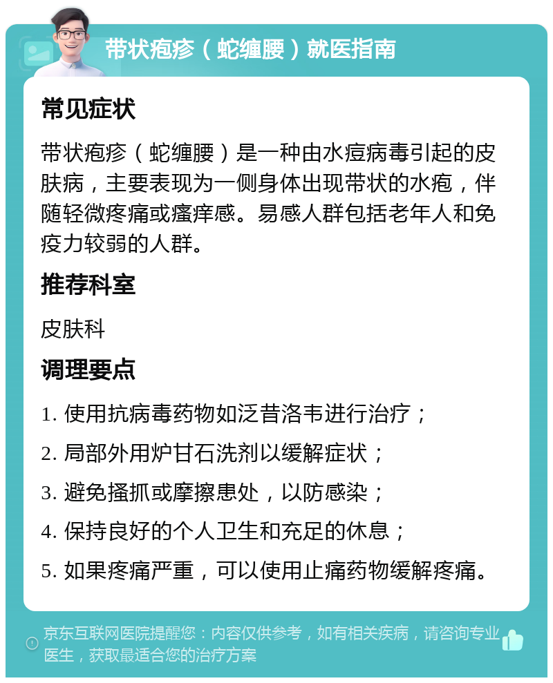 带状疱疹（蛇缠腰）就医指南 常见症状 带状疱疹（蛇缠腰）是一种由水痘病毒引起的皮肤病，主要表现为一侧身体出现带状的水疱，伴随轻微疼痛或瘙痒感。易感人群包括老年人和免疫力较弱的人群。 推荐科室 皮肤科 调理要点 1. 使用抗病毒药物如泛昔洛韦进行治疗； 2. 局部外用炉甘石洗剂以缓解症状； 3. 避免搔抓或摩擦患处，以防感染； 4. 保持良好的个人卫生和充足的休息； 5. 如果疼痛严重，可以使用止痛药物缓解疼痛。