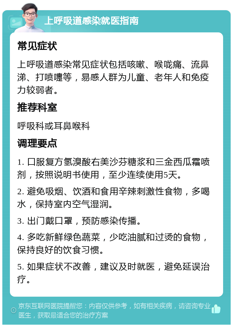 上呼吸道感染就医指南 常见症状 上呼吸道感染常见症状包括咳嗽、喉咙痛、流鼻涕、打喷嚏等，易感人群为儿童、老年人和免疫力较弱者。 推荐科室 呼吸科或耳鼻喉科 调理要点 1. 口服复方氢溴酸右美沙芬糖浆和三金西瓜霜喷剂，按照说明书使用，至少连续使用5天。 2. 避免吸烟、饮酒和食用辛辣刺激性食物，多喝水，保持室内空气湿润。 3. 出门戴口罩，预防感染传播。 4. 多吃新鲜绿色蔬菜，少吃油腻和过烫的食物，保持良好的饮食习惯。 5. 如果症状不改善，建议及时就医，避免延误治疗。