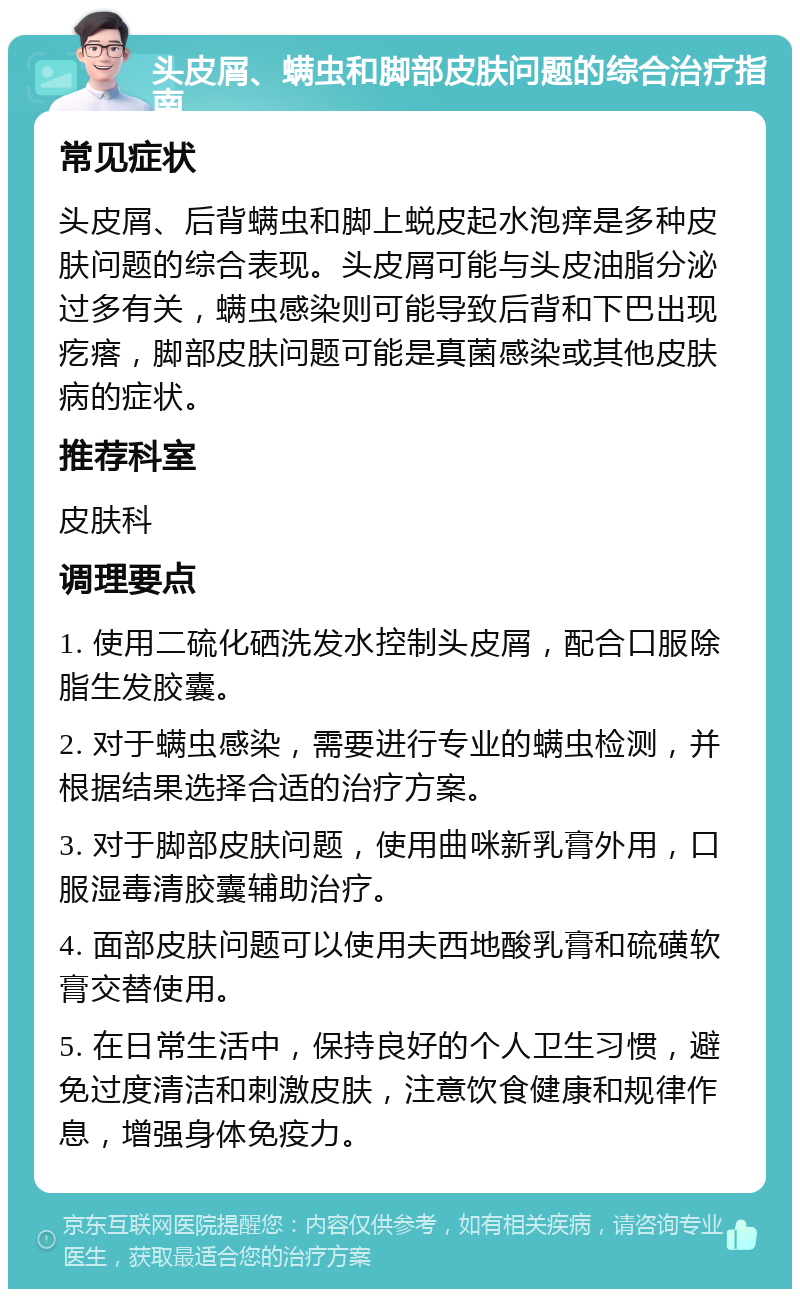 头皮屑、螨虫和脚部皮肤问题的综合治疗指南 常见症状 头皮屑、后背螨虫和脚上蜕皮起水泡痒是多种皮肤问题的综合表现。头皮屑可能与头皮油脂分泌过多有关，螨虫感染则可能导致后背和下巴出现疙瘩，脚部皮肤问题可能是真菌感染或其他皮肤病的症状。 推荐科室 皮肤科 调理要点 1. 使用二硫化硒洗发水控制头皮屑，配合口服除脂生发胶囊。 2. 对于螨虫感染，需要进行专业的螨虫检测，并根据结果选择合适的治疗方案。 3. 对于脚部皮肤问题，使用曲咪新乳膏外用，口服湿毒清胶囊辅助治疗。 4. 面部皮肤问题可以使用夫西地酸乳膏和硫磺软膏交替使用。 5. 在日常生活中，保持良好的个人卫生习惯，避免过度清洁和刺激皮肤，注意饮食健康和规律作息，增强身体免疫力。