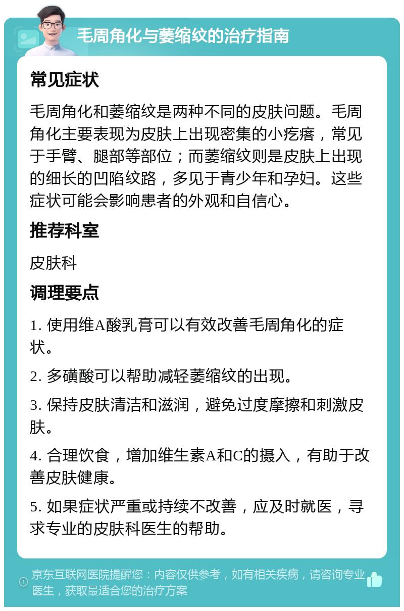 毛周角化与萎缩纹的治疗指南 常见症状 毛周角化和萎缩纹是两种不同的皮肤问题。毛周角化主要表现为皮肤上出现密集的小疙瘩，常见于手臂、腿部等部位；而萎缩纹则是皮肤上出现的细长的凹陷纹路，多见于青少年和孕妇。这些症状可能会影响患者的外观和自信心。 推荐科室 皮肤科 调理要点 1. 使用维A酸乳膏可以有效改善毛周角化的症状。 2. 多磺酸可以帮助减轻萎缩纹的出现。 3. 保持皮肤清洁和滋润，避免过度摩擦和刺激皮肤。 4. 合理饮食，增加维生素A和C的摄入，有助于改善皮肤健康。 5. 如果症状严重或持续不改善，应及时就医，寻求专业的皮肤科医生的帮助。