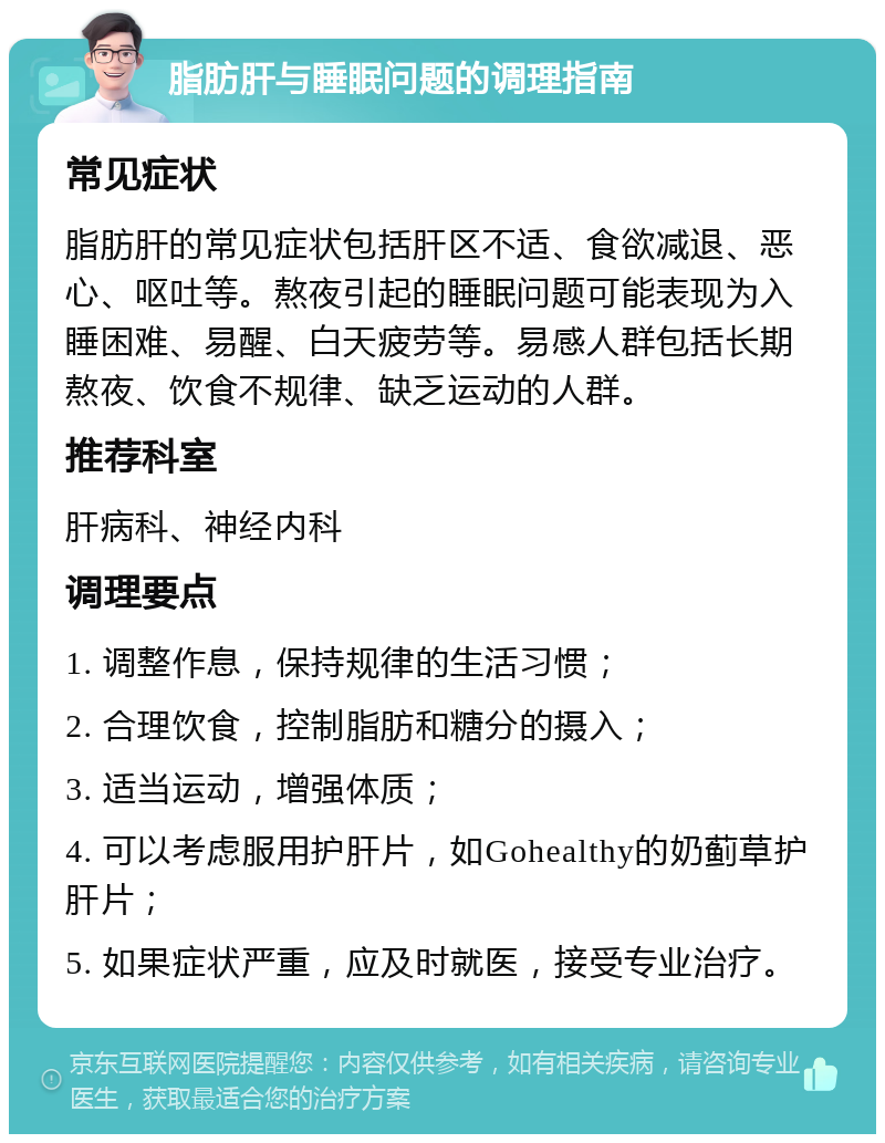 脂肪肝与睡眠问题的调理指南 常见症状 脂肪肝的常见症状包括肝区不适、食欲减退、恶心、呕吐等。熬夜引起的睡眠问题可能表现为入睡困难、易醒、白天疲劳等。易感人群包括长期熬夜、饮食不规律、缺乏运动的人群。 推荐科室 肝病科、神经内科 调理要点 1. 调整作息，保持规律的生活习惯； 2. 合理饮食，控制脂肪和糖分的摄入； 3. 适当运动，增强体质； 4. 可以考虑服用护肝片，如Gohealthy的奶蓟草护肝片； 5. 如果症状严重，应及时就医，接受专业治疗。