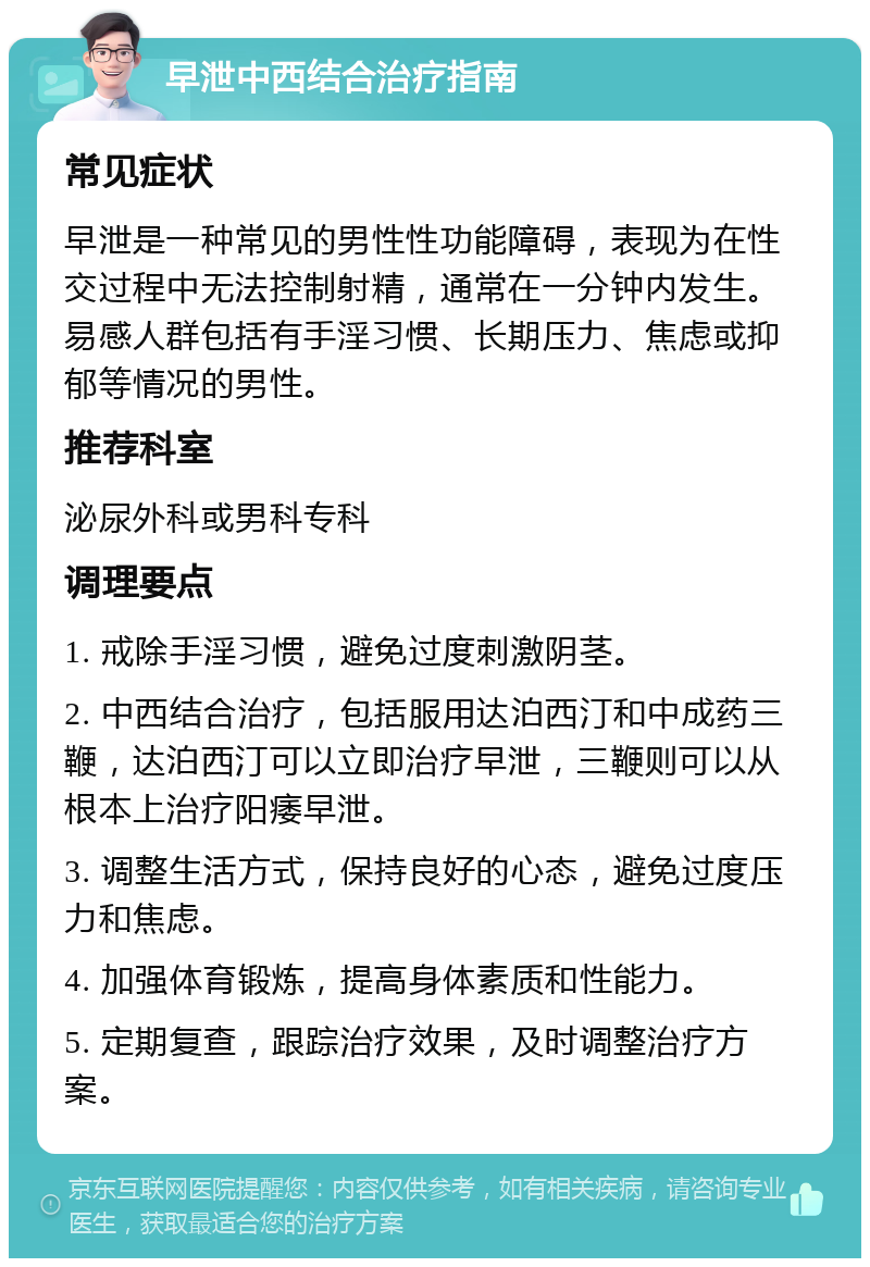 早泄中西结合治疗指南 常见症状 早泄是一种常见的男性性功能障碍，表现为在性交过程中无法控制射精，通常在一分钟内发生。易感人群包括有手淫习惯、长期压力、焦虑或抑郁等情况的男性。 推荐科室 泌尿外科或男科专科 调理要点 1. 戒除手淫习惯，避免过度刺激阴茎。 2. 中西结合治疗，包括服用达泊西汀和中成药三鞭，达泊西汀可以立即治疗早泄，三鞭则可以从根本上治疗阳痿早泄。 3. 调整生活方式，保持良好的心态，避免过度压力和焦虑。 4. 加强体育锻炼，提高身体素质和性能力。 5. 定期复查，跟踪治疗效果，及时调整治疗方案。