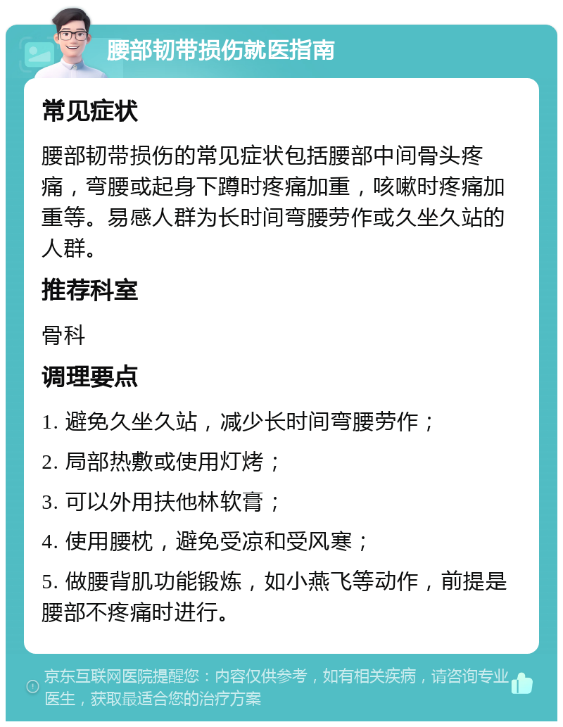 腰部韧带损伤就医指南 常见症状 腰部韧带损伤的常见症状包括腰部中间骨头疼痛，弯腰或起身下蹲时疼痛加重，咳嗽时疼痛加重等。易感人群为长时间弯腰劳作或久坐久站的人群。 推荐科室 骨科 调理要点 1. 避免久坐久站，减少长时间弯腰劳作； 2. 局部热敷或使用灯烤； 3. 可以外用扶他林软膏； 4. 使用腰枕，避免受凉和受风寒； 5. 做腰背肌功能锻炼，如小燕飞等动作，前提是腰部不疼痛时进行。