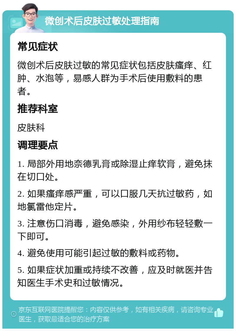 微创术后皮肤过敏处理指南 常见症状 微创术后皮肤过敏的常见症状包括皮肤瘙痒、红肿、水泡等，易感人群为手术后使用敷料的患者。 推荐科室 皮肤科 调理要点 1. 局部外用地奈德乳膏或除湿止痒软膏，避免抹在切口处。 2. 如果瘙痒感严重，可以口服几天抗过敏药，如地氯雷他定片。 3. 注意伤口消毒，避免感染，外用纱布轻轻敷一下即可。 4. 避免使用可能引起过敏的敷料或药物。 5. 如果症状加重或持续不改善，应及时就医并告知医生手术史和过敏情况。