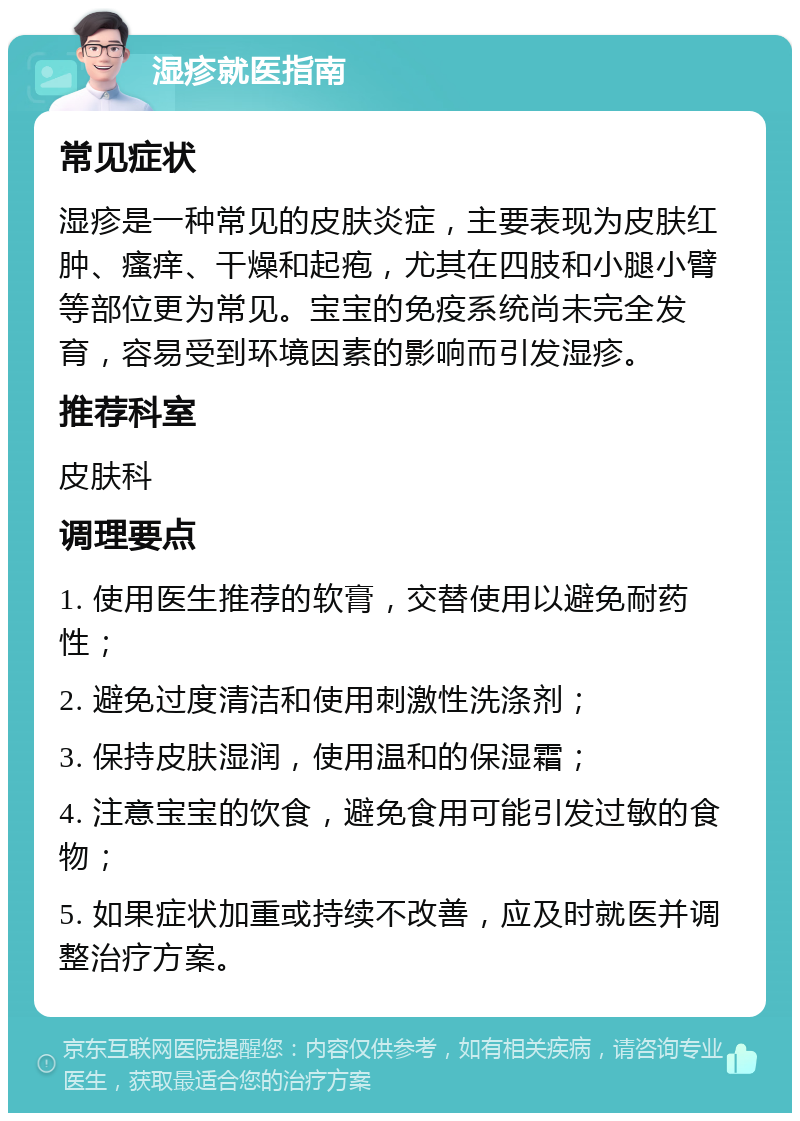 湿疹就医指南 常见症状 湿疹是一种常见的皮肤炎症，主要表现为皮肤红肿、瘙痒、干燥和起疱，尤其在四肢和小腿小臂等部位更为常见。宝宝的免疫系统尚未完全发育，容易受到环境因素的影响而引发湿疹。 推荐科室 皮肤科 调理要点 1. 使用医生推荐的软膏，交替使用以避免耐药性； 2. 避免过度清洁和使用刺激性洗涤剂； 3. 保持皮肤湿润，使用温和的保湿霜； 4. 注意宝宝的饮食，避免食用可能引发过敏的食物； 5. 如果症状加重或持续不改善，应及时就医并调整治疗方案。