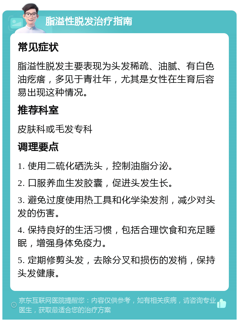 脂溢性脱发治疗指南 常见症状 脂溢性脱发主要表现为头发稀疏、油腻、有白色油疙瘩，多见于青壮年，尤其是女性在生育后容易出现这种情况。 推荐科室 皮肤科或毛发专科 调理要点 1. 使用二硫化硒洗头，控制油脂分泌。 2. 口服养血生发胶囊，促进头发生长。 3. 避免过度使用热工具和化学染发剂，减少对头发的伤害。 4. 保持良好的生活习惯，包括合理饮食和充足睡眠，增强身体免疫力。 5. 定期修剪头发，去除分叉和损伤的发梢，保持头发健康。