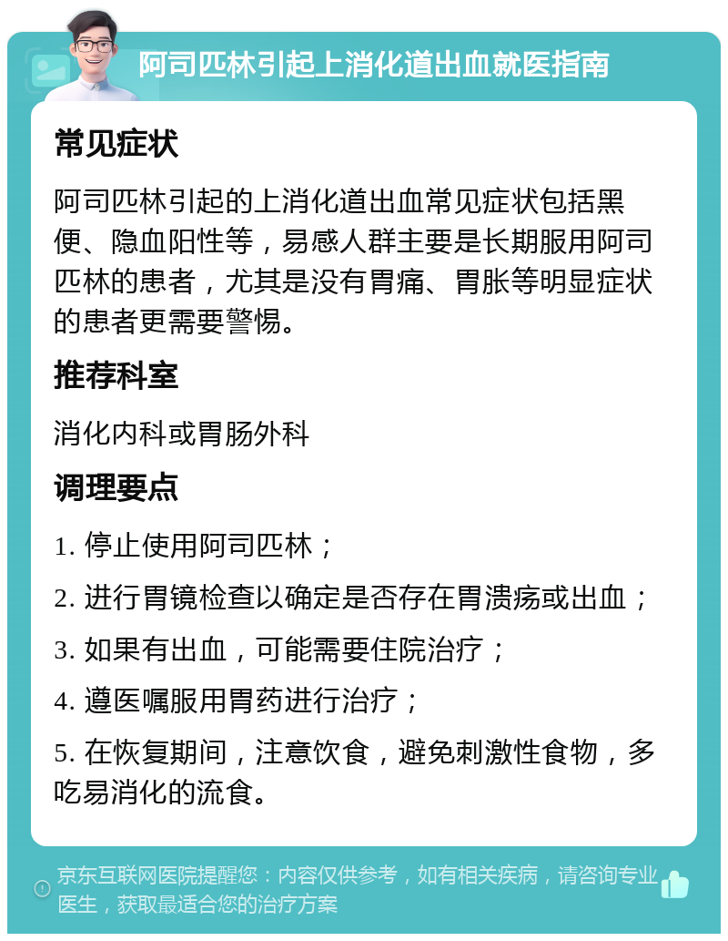 阿司匹林引起上消化道出血就医指南 常见症状 阿司匹林引起的上消化道出血常见症状包括黑便、隐血阳性等，易感人群主要是长期服用阿司匹林的患者，尤其是没有胃痛、胃胀等明显症状的患者更需要警惕。 推荐科室 消化内科或胃肠外科 调理要点 1. 停止使用阿司匹林； 2. 进行胃镜检查以确定是否存在胃溃疡或出血； 3. 如果有出血，可能需要住院治疗； 4. 遵医嘱服用胃药进行治疗； 5. 在恢复期间，注意饮食，避免刺激性食物，多吃易消化的流食。