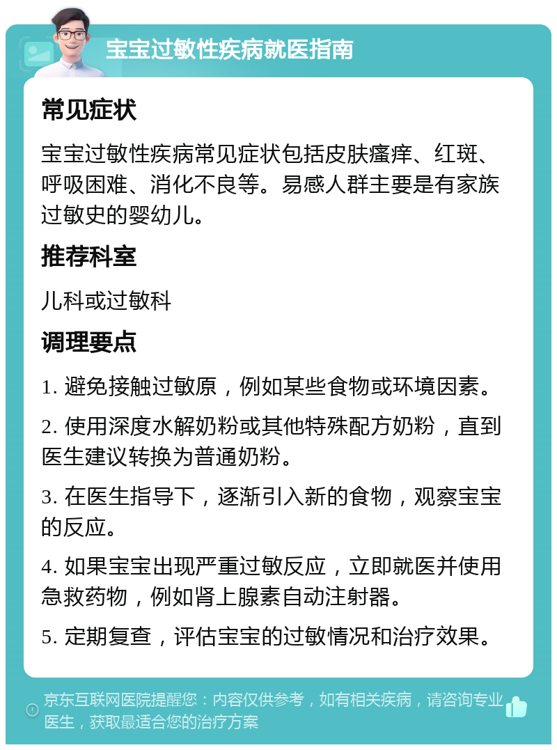 宝宝过敏性疾病就医指南 常见症状 宝宝过敏性疾病常见症状包括皮肤瘙痒、红斑、呼吸困难、消化不良等。易感人群主要是有家族过敏史的婴幼儿。 推荐科室 儿科或过敏科 调理要点 1. 避免接触过敏原，例如某些食物或环境因素。 2. 使用深度水解奶粉或其他特殊配方奶粉，直到医生建议转换为普通奶粉。 3. 在医生指导下，逐渐引入新的食物，观察宝宝的反应。 4. 如果宝宝出现严重过敏反应，立即就医并使用急救药物，例如肾上腺素自动注射器。 5. 定期复查，评估宝宝的过敏情况和治疗效果。