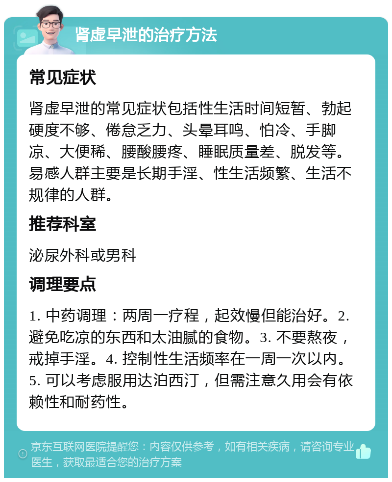 肾虚早泄的治疗方法 常见症状 肾虚早泄的常见症状包括性生活时间短暂、勃起硬度不够、倦怠乏力、头晕耳鸣、怕冷、手脚凉、大便稀、腰酸腰疼、睡眠质量差、脱发等。易感人群主要是长期手淫、性生活频繁、生活不规律的人群。 推荐科室 泌尿外科或男科 调理要点 1. 中药调理：两周一疗程，起效慢但能治好。2. 避免吃凉的东西和太油腻的食物。3. 不要熬夜，戒掉手淫。4. 控制性生活频率在一周一次以内。5. 可以考虑服用达泊西汀，但需注意久用会有依赖性和耐药性。