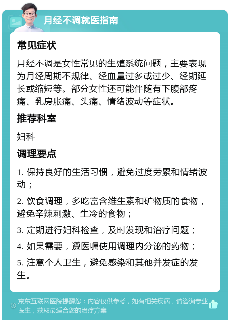 月经不调就医指南 常见症状 月经不调是女性常见的生殖系统问题，主要表现为月经周期不规律、经血量过多或过少、经期延长或缩短等。部分女性还可能伴随有下腹部疼痛、乳房胀痛、头痛、情绪波动等症状。 推荐科室 妇科 调理要点 1. 保持良好的生活习惯，避免过度劳累和情绪波动； 2. 饮食调理，多吃富含维生素和矿物质的食物，避免辛辣刺激、生冷的食物； 3. 定期进行妇科检查，及时发现和治疗问题； 4. 如果需要，遵医嘱使用调理内分泌的药物； 5. 注意个人卫生，避免感染和其他并发症的发生。