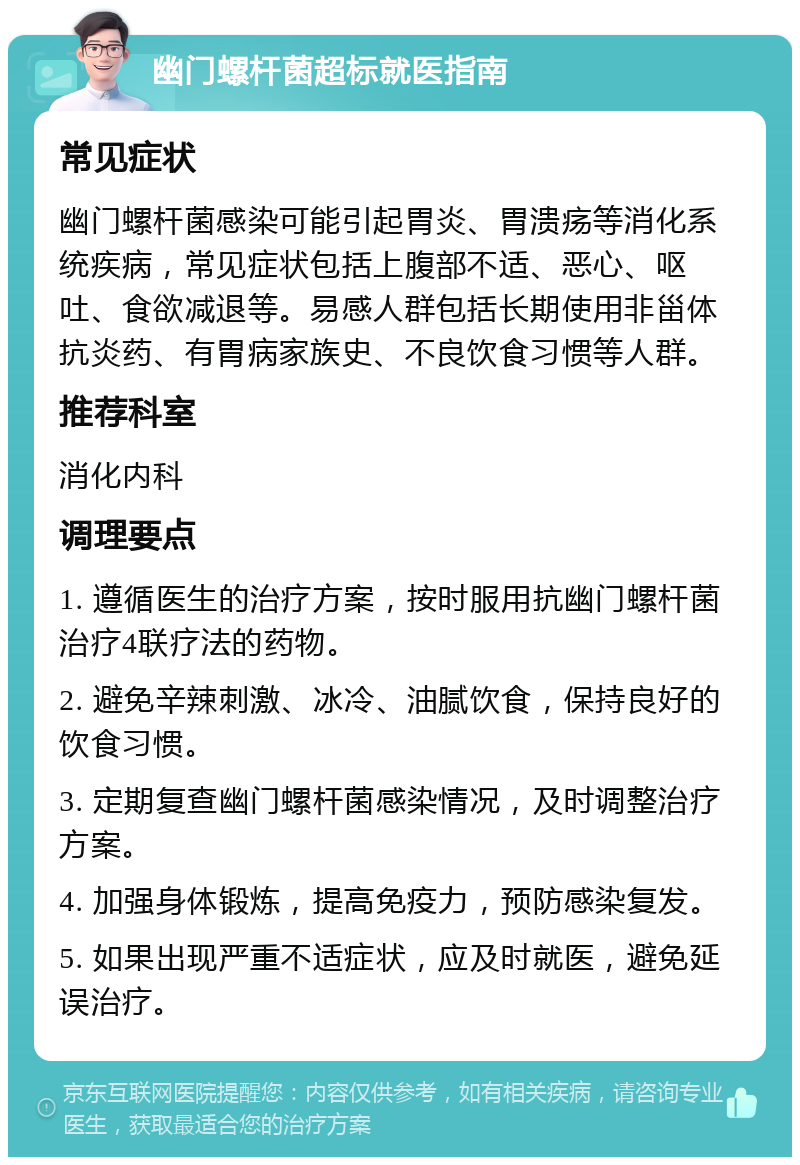 幽门螺杆菌超标就医指南 常见症状 幽门螺杆菌感染可能引起胃炎、胃溃疡等消化系统疾病，常见症状包括上腹部不适、恶心、呕吐、食欲减退等。易感人群包括长期使用非甾体抗炎药、有胃病家族史、不良饮食习惯等人群。 推荐科室 消化内科 调理要点 1. 遵循医生的治疗方案，按时服用抗幽门螺杆菌治疗4联疗法的药物。 2. 避免辛辣刺激、冰冷、油腻饮食，保持良好的饮食习惯。 3. 定期复查幽门螺杆菌感染情况，及时调整治疗方案。 4. 加强身体锻炼，提高免疫力，预防感染复发。 5. 如果出现严重不适症状，应及时就医，避免延误治疗。