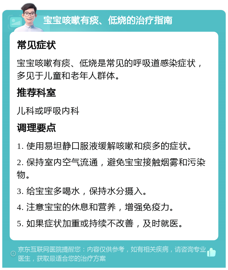 宝宝咳嗽有痰、低烧的治疗指南 常见症状 宝宝咳嗽有痰、低烧是常见的呼吸道感染症状，多见于儿童和老年人群体。 推荐科室 儿科或呼吸内科 调理要点 1. 使用易坦静口服液缓解咳嗽和痰多的症状。 2. 保持室内空气流通，避免宝宝接触烟雾和污染物。 3. 给宝宝多喝水，保持水分摄入。 4. 注意宝宝的休息和营养，增强免疫力。 5. 如果症状加重或持续不改善，及时就医。