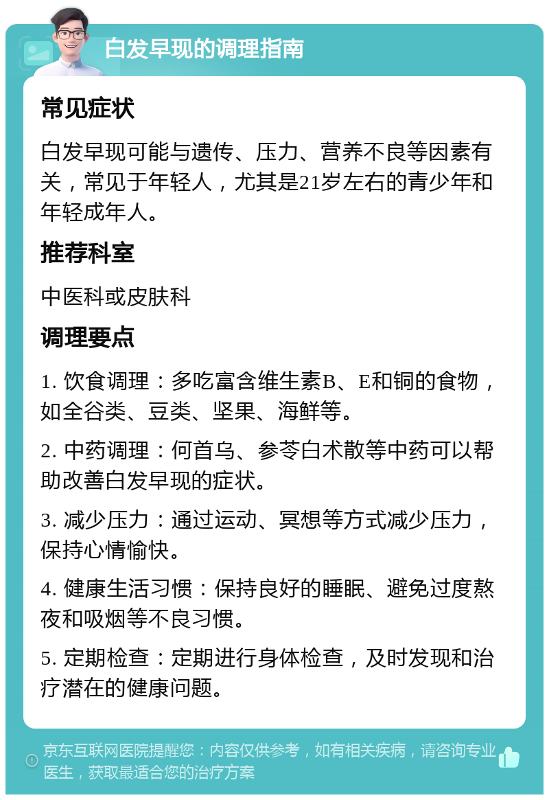 白发早现的调理指南 常见症状 白发早现可能与遗传、压力、营养不良等因素有关，常见于年轻人，尤其是21岁左右的青少年和年轻成年人。 推荐科室 中医科或皮肤科 调理要点 1. 饮食调理：多吃富含维生素B、E和铜的食物，如全谷类、豆类、坚果、海鲜等。 2. 中药调理：何首乌、参苓白术散等中药可以帮助改善白发早现的症状。 3. 减少压力：通过运动、冥想等方式减少压力，保持心情愉快。 4. 健康生活习惯：保持良好的睡眠、避免过度熬夜和吸烟等不良习惯。 5. 定期检查：定期进行身体检查，及时发现和治疗潜在的健康问题。