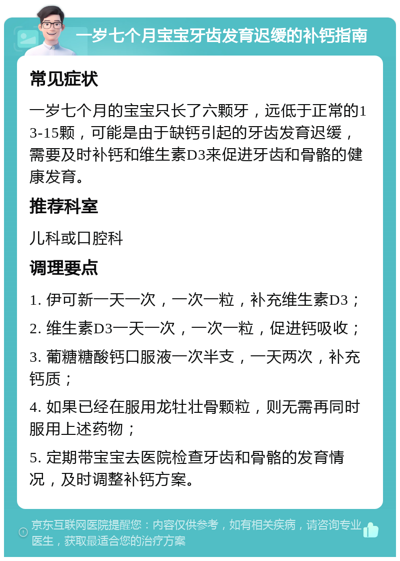 一岁七个月宝宝牙齿发育迟缓的补钙指南 常见症状 一岁七个月的宝宝只长了六颗牙，远低于正常的13-15颗，可能是由于缺钙引起的牙齿发育迟缓，需要及时补钙和维生素D3来促进牙齿和骨骼的健康发育。 推荐科室 儿科或口腔科 调理要点 1. 伊可新一天一次，一次一粒，补充维生素D3； 2. 维生素D3一天一次，一次一粒，促进钙吸收； 3. 葡糖糖酸钙口服液一次半支，一天两次，补充钙质； 4. 如果已经在服用龙牡壮骨颗粒，则无需再同时服用上述药物； 5. 定期带宝宝去医院检查牙齿和骨骼的发育情况，及时调整补钙方案。