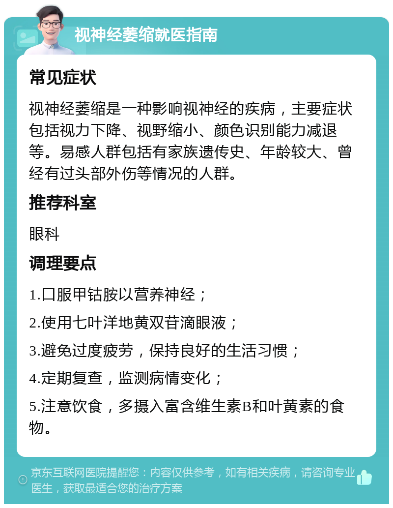 视神经萎缩就医指南 常见症状 视神经萎缩是一种影响视神经的疾病，主要症状包括视力下降、视野缩小、颜色识别能力减退等。易感人群包括有家族遗传史、年龄较大、曾经有过头部外伤等情况的人群。 推荐科室 眼科 调理要点 1.口服甲钴胺以营养神经； 2.使用七叶洋地黄双苷滴眼液； 3.避免过度疲劳，保持良好的生活习惯； 4.定期复查，监测病情变化； 5.注意饮食，多摄入富含维生素B和叶黄素的食物。