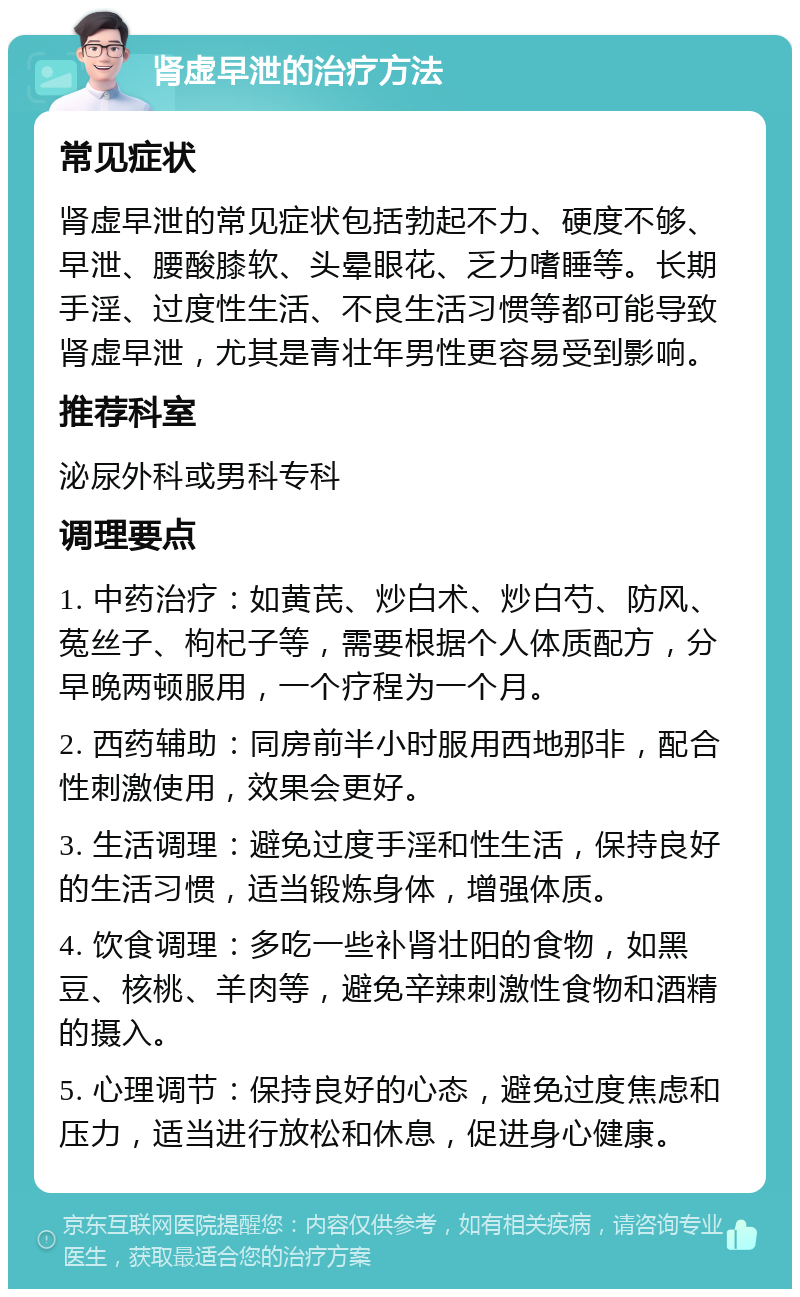 肾虚早泄的治疗方法 常见症状 肾虚早泄的常见症状包括勃起不力、硬度不够、早泄、腰酸膝软、头晕眼花、乏力嗜睡等。长期手淫、过度性生活、不良生活习惯等都可能导致肾虚早泄，尤其是青壮年男性更容易受到影响。 推荐科室 泌尿外科或男科专科 调理要点 1. 中药治疗：如黄芪、炒白术、炒白芍、防风、菟丝子、枸杞子等，需要根据个人体质配方，分早晚两顿服用，一个疗程为一个月。 2. 西药辅助：同房前半小时服用西地那非，配合性刺激使用，效果会更好。 3. 生活调理：避免过度手淫和性生活，保持良好的生活习惯，适当锻炼身体，增强体质。 4. 饮食调理：多吃一些补肾壮阳的食物，如黑豆、核桃、羊肉等，避免辛辣刺激性食物和酒精的摄入。 5. 心理调节：保持良好的心态，避免过度焦虑和压力，适当进行放松和休息，促进身心健康。