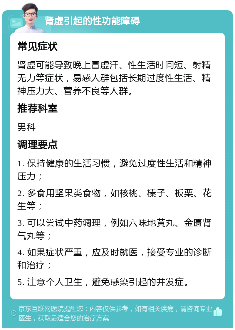 肾虚引起的性功能障碍 常见症状 肾虚可能导致晚上冒虚汗、性生活时间短、射精无力等症状，易感人群包括长期过度性生活、精神压力大、营养不良等人群。 推荐科室 男科 调理要点 1. 保持健康的生活习惯，避免过度性生活和精神压力； 2. 多食用坚果类食物，如核桃、榛子、板栗、花生等； 3. 可以尝试中药调理，例如六味地黄丸、金匮肾气丸等； 4. 如果症状严重，应及时就医，接受专业的诊断和治疗； 5. 注意个人卫生，避免感染引起的并发症。