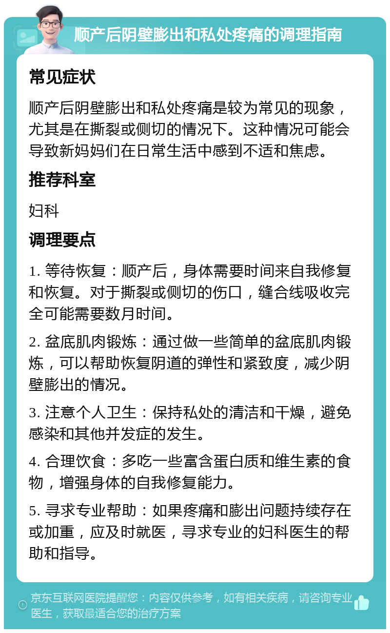 顺产后阴壁膨出和私处疼痛的调理指南 常见症状 顺产后阴壁膨出和私处疼痛是较为常见的现象，尤其是在撕裂或侧切的情况下。这种情况可能会导致新妈妈们在日常生活中感到不适和焦虑。 推荐科室 妇科 调理要点 1. 等待恢复：顺产后，身体需要时间来自我修复和恢复。对于撕裂或侧切的伤口，缝合线吸收完全可能需要数月时间。 2. 盆底肌肉锻炼：通过做一些简单的盆底肌肉锻炼，可以帮助恢复阴道的弹性和紧致度，减少阴壁膨出的情况。 3. 注意个人卫生：保持私处的清洁和干燥，避免感染和其他并发症的发生。 4. 合理饮食：多吃一些富含蛋白质和维生素的食物，增强身体的自我修复能力。 5. 寻求专业帮助：如果疼痛和膨出问题持续存在或加重，应及时就医，寻求专业的妇科医生的帮助和指导。