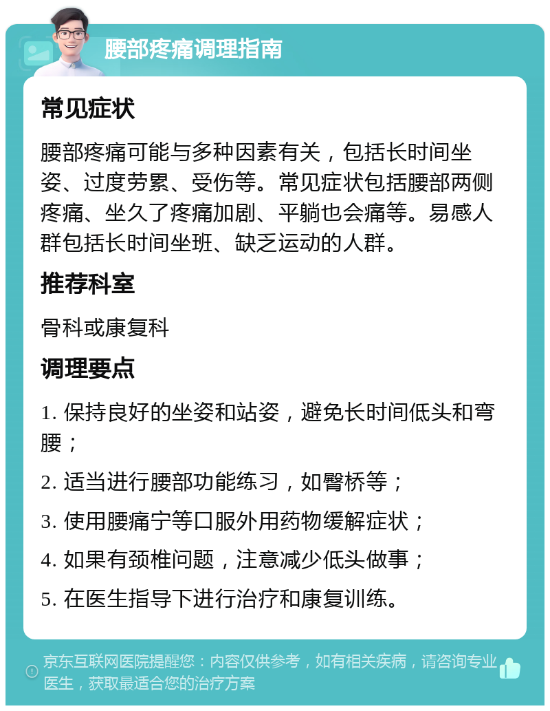 腰部疼痛调理指南 常见症状 腰部疼痛可能与多种因素有关，包括长时间坐姿、过度劳累、受伤等。常见症状包括腰部两侧疼痛、坐久了疼痛加剧、平躺也会痛等。易感人群包括长时间坐班、缺乏运动的人群。 推荐科室 骨科或康复科 调理要点 1. 保持良好的坐姿和站姿，避免长时间低头和弯腰； 2. 适当进行腰部功能练习，如臀桥等； 3. 使用腰痛宁等口服外用药物缓解症状； 4. 如果有颈椎问题，注意减少低头做事； 5. 在医生指导下进行治疗和康复训练。