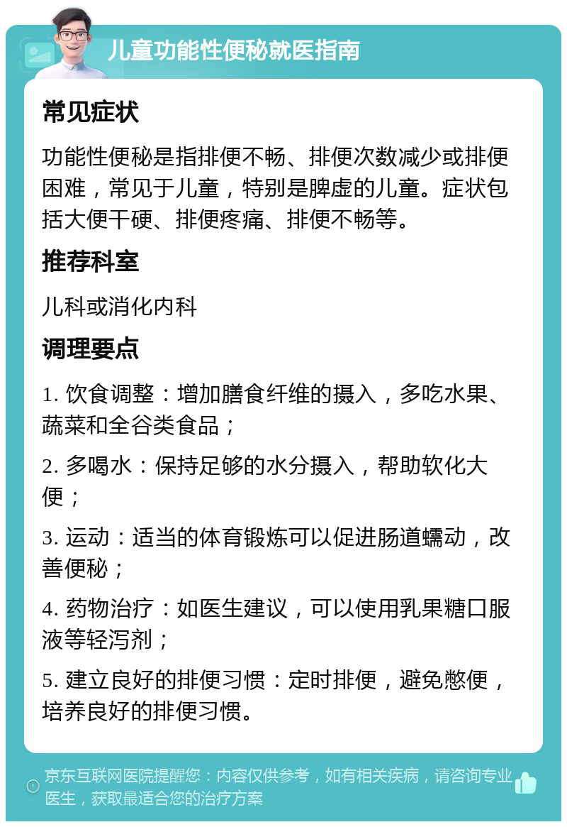 儿童功能性便秘就医指南 常见症状 功能性便秘是指排便不畅、排便次数减少或排便困难，常见于儿童，特别是脾虚的儿童。症状包括大便干硬、排便疼痛、排便不畅等。 推荐科室 儿科或消化内科 调理要点 1. 饮食调整：增加膳食纤维的摄入，多吃水果、蔬菜和全谷类食品； 2. 多喝水：保持足够的水分摄入，帮助软化大便； 3. 运动：适当的体育锻炼可以促进肠道蠕动，改善便秘； 4. 药物治疗：如医生建议，可以使用乳果糖口服液等轻泻剂； 5. 建立良好的排便习惯：定时排便，避免憋便，培养良好的排便习惯。